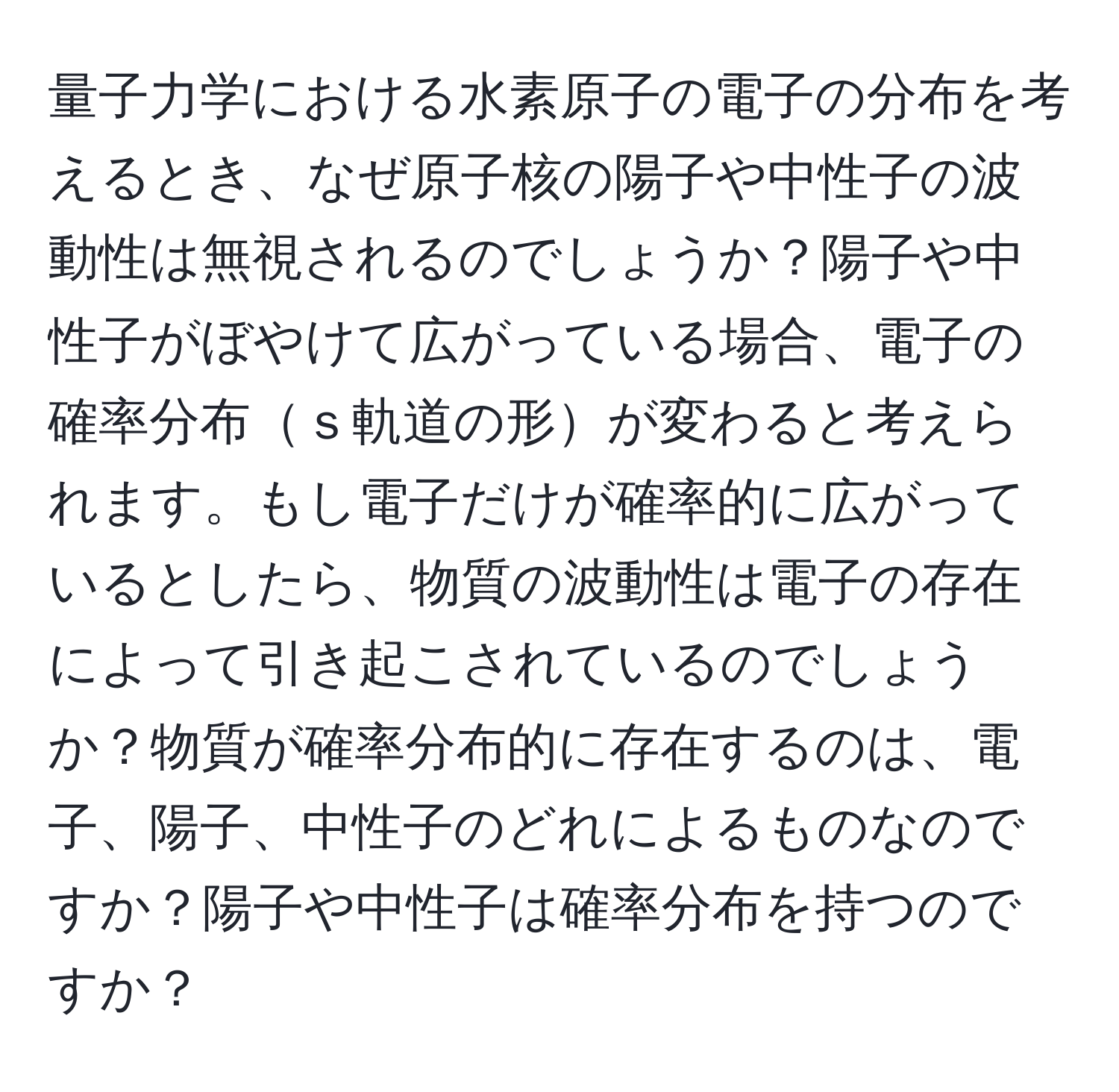 量子力学における水素原子の電子の分布を考えるとき、なぜ原子核の陽子や中性子の波動性は無視されるのでしょうか？陽子や中性子がぼやけて広がっている場合、電子の確率分布ｓ軌道の形が変わると考えられます。もし電子だけが確率的に広がっているとしたら、物質の波動性は電子の存在によって引き起こされているのでしょうか？物質が確率分布的に存在するのは、電子、陽子、中性子のどれによるものなのですか？陽子や中性子は確率分布を持つのですか？