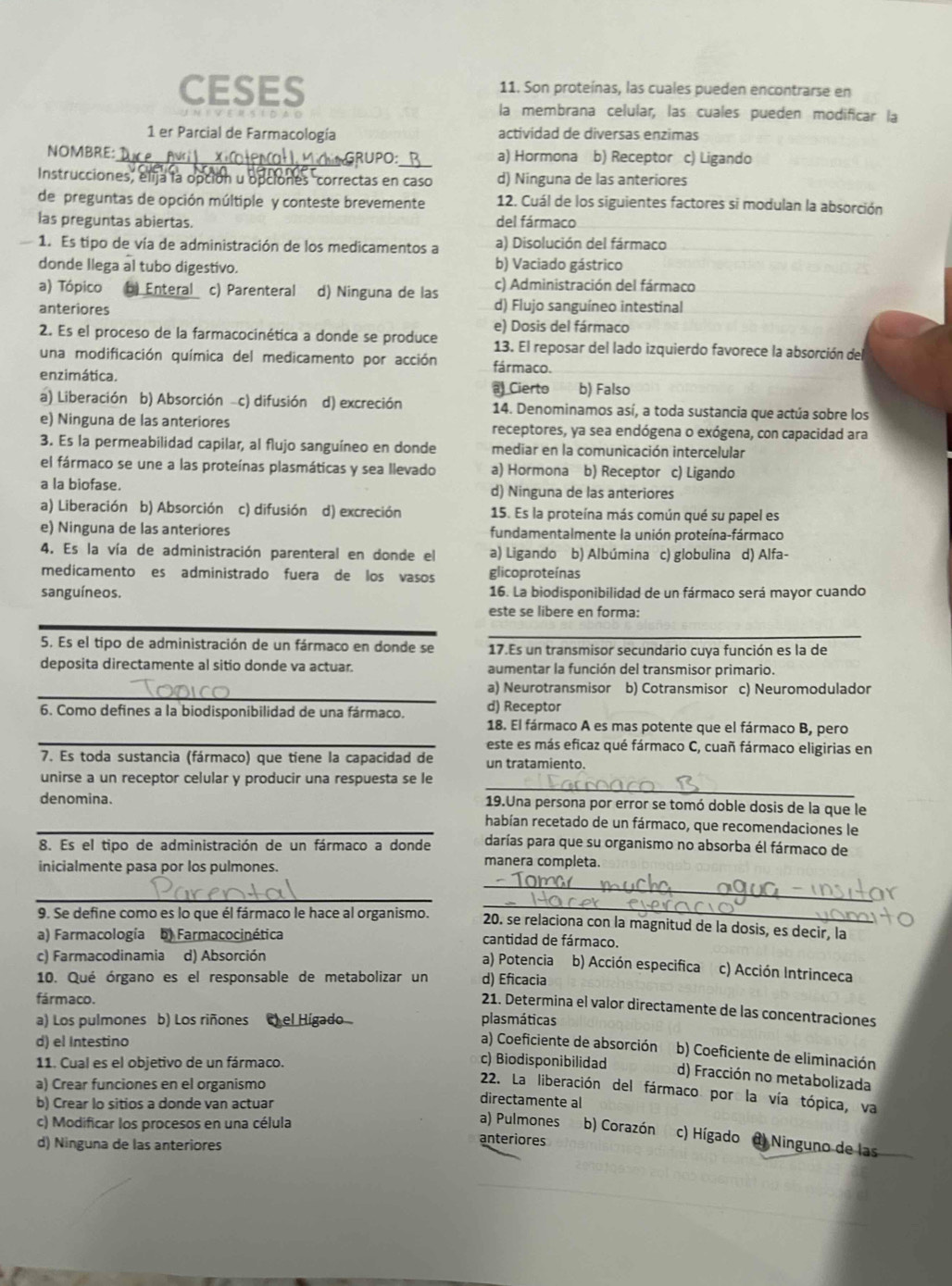 CESES 11. Son proteínas, las cuales pueden encontrarse en
la membrana celular, las cuales pueden modificar la
1 er Parcial de Farmacología actividad de diversas enzimas
NOMBRE: _ GRUPO_ a) Hormona b) Receptor c) Ligando
Instrucciones, elija la opción u opciones "correctas en caso d) Ninguna de las anteriores
de preguntas de opción múltiple y conteste brevemente 12. Cuál de los siguientes factores si modulan la absorción
las preguntas abiertas. del fármaco
1. Es tipo de vía de administración de los medicamentos a a) Disolución del fármaco
donde llega al tubo digestivo. b) Vaciado gástrico
a) Tópico ) Enteral c) Parenteral d) Ninguna de las c) Administración del fármaco
anteriores d) Flujo sanguíneo intestinal
2. Es el proceso de la farmacocinética a donde se produce e) Dosis del fármaco
13. El reposar del lado izquierdo favorece la absorción del
una modificación química del medicamento por acción
enzimática. fármaco. b) Falso
Cierto
a) Liberación b) Absorción c) difusión d) excreción 14. Denominamos así, a toda sustancia que actúa sobre los
e) Ninguna de las anteriores receptores, ya sea endógena o exógena, con capacidad ara
3. Es la permeabilidad capilar, al flujo sanguíneo en donde mediar en la comunicación intercelular
el fármaco se une a las proteínas plasmáticas y sea llevado a) Hormona b) Receptor c) Ligando
a la biofase. d) Ninguna de las anteriores
a) Liberación b) Absorción c) difusión d) excreción 15. Es la proteína más común qué su papel es
e) Ninguna de las anteriores fundamentalmente la unión proteína-fármaco
4. Es la vía de administración parenteral en donde el a) Ligando b) Albúmina c) globulina d) Alfa-
medicamento es administrado fuera de los vasos glicoproteínas
sanguíneos. 16. La biodisponibilidad de un fármaco será mayor cuando
este se libere en forma:
_
5. Es el tipo de administración de un fármaco en donde se 17.Es un transmisor secundario cuya función es la de
deposita directamente al sitio donde va actuar. aumentar la función del transmisor primario.
_
a) Neurotransmisor b) Cotransmisor c) Neuromodulador
6. Como defines a la biodisponibilidad de una fármaco. d) Receptor
18. El fármaco A es mas potente que el fármaco B, pero
_este es más eficaz qué fármaco C, cuañ fármaco eligirias en
7. Es toda sustancia (fármaco) que tiene la capacidad de un tratamiento.
_
unirse a un receptor celular y producir una respuesta se le
denomina. 19.Una persona por error se tomó doble dosis de la que le
_habían recetado de un fármaco, que recomendaciones le
8. Es el tipo de administración de un fármaco a donde darías para que su organismo no absorba él fármaco de
inicialmente pasa por los pulmones.
manera completa.
_
_
_
9. Se define como es lo que él fármaco le hace al organismo. 20. se relaciona con la magnitud de la dosis, es decir, la
a) Farmacología b) Farmacocinética cantidad de fármaco.
c) Farmacodinamia d) Absorción
a) Potencia b) Acción especifica c) Acción Intrinceca
10. Qué órgano es el responsable de metabolizar un d) Eficacia
fármaco.
21. Determina el valor directamente de las concentraciones
a) Los pulmones b) Los riñones ) el Higado plasmáticas
d) el Intestino
a) Coeficiente de absorción b) Coeficiente de eliminación
11. Cual es el objetivo de un fármaco.
c) Biodisponibilidad d) Fracción no metabolizada
a) Crear funciones en el organismo
22. La liberación del fármaco por la vía tópica, va
directamente al
c) Modificar los procesos en una célula
b) Crear lo sitios a donde van actuar a) Pulmones b) Corazón c) Hígado  Ninguno de las
d) Ninguna de las anteriores
anteriores