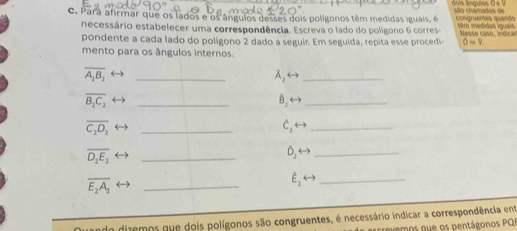 dois ângulos O s V são chamados de 
c. Para afirmar que os lados e os ângulos desses dois polígonos têm medidas iguais, é conáruentes quando têm medidas iguais 
necessário estabelecer uma correspondência. Escreva o lado do polígono 6 corres- Nesse caso, indicar 
pondente a cada lado do polígono 2 dado a seguir. Em seguida, repita esse procedi- 0=9. 
mento para os ângulos internos.
overline A_2B_2
_
A_2
_
overline B_2C_2
_
hat B_2
_
overline C_2D_2
_
hat C_2
_
overline D_2E_2
_
hat D_2
_
overline E_2A_2
_
E_2
_ 
do dizemos que dois polígonos são congruentes, é necessário indicar a correspondência ent 
crevemos que os pentágonos PQI