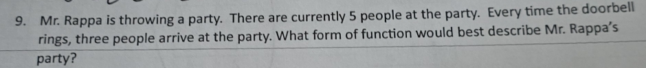 Mr. Rappa is throwing a party. There are currently 5 people at the party. Every time the doorbell 
rings, three people arrive at the party. What form of function would best describe Mr. Rappa's 
party?