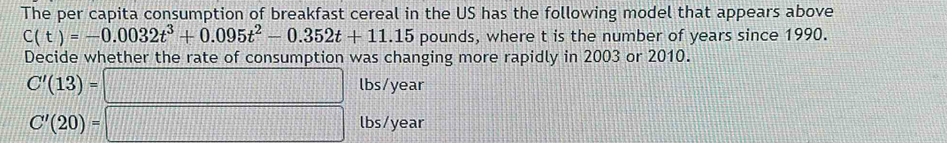 The per capita consumption of breakfast cereal in the US has the following model that appears above
C(t)=-0.0032t^3+0.095t^2-0.352t+11.15 pounds, where t is the number of years since 1990. 
Decide whether the rate of consumption was changing more rapidly in 2003 or 2010.
C'(13)=□ lbs/year
C'(20)=□ lbs/year