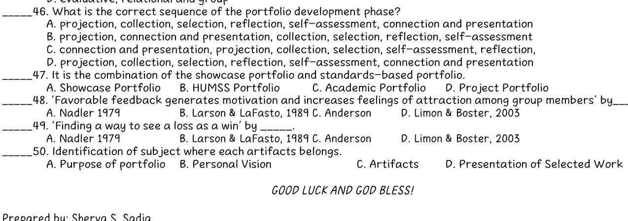 What is the correct sequence of the portfolio development phase?
A. projection, collection, selection, reflection, self-assessment, connection and presentation
B. projection, connection and presentation, collection, selection, reflection, self-assessment
C. connection and presentation, projection, collection, selection, self-assessment, reflection,
D. projection, collection, selection, reflection, self-assessment, connection and presentation
_47. It is the combination of the showcase portfolio and standards-based portfolio.
A. Showcase Portfolio B. HUMSS Portfolio C. Academic Portfolio D. Project Portfolio
_48. ‘Favorable feedback generates motivation and increases feelings of attraction among group members’ by.
A. Nadler 1979 B. Larson & LaFasto, 1989 C. Anderson D. Limon & Boster, 2003
_49. ‘Finding a way to see a loss as a win’ by_
A. Nadler 1979 B. Larson & LaFasto, 1989 C. Anderson D. Limon & Boster, 2003
_50. Identification of subject where each artifacts belongs.
A. Purpose of portfolio B. Personal Vision C. Artifacts D. Presentation of Selected Work
GOOD LUCK AND GOD BLESS!
Prepared bụ: Sherva S. Sadia