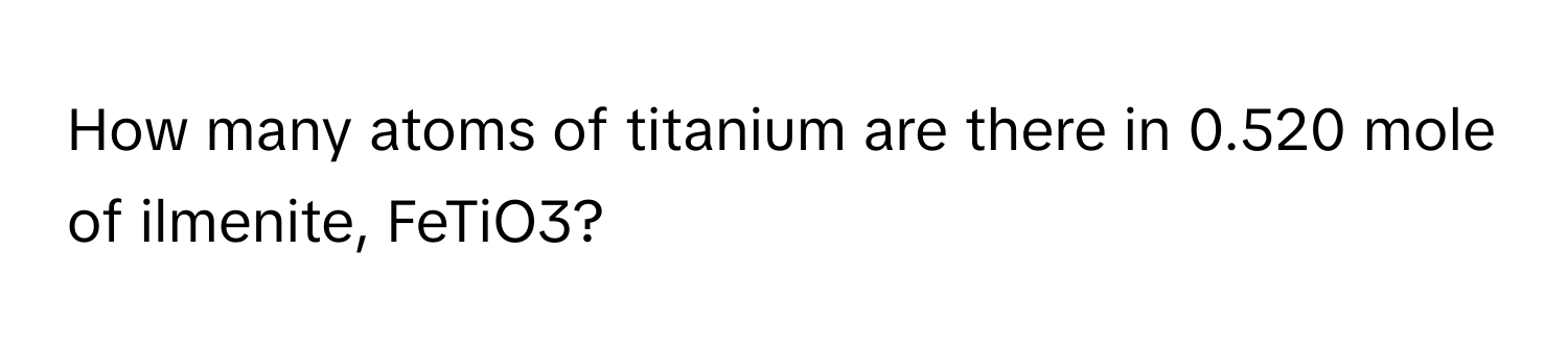 How many atoms of titanium are there in 0.520 mole of ilmenite, FeTiO3?