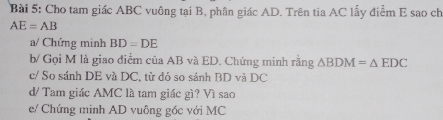 Cho tam giác ABC vuông tại B, phân giác AD. Trên tia AC lấy điểm E sao ch
AE=AB
a/ Chứng minh BD=DE
b/ Gọi M là giao điểm của AB và ED. Chứng minh rằng △ BDM=△ EDC
c/ So sánh DE và DC, từ đó so sánh BD và DC
d/ Tam giác AMC là tam giác gì? Vì sao 
e/ Chứng minh AD vuông góc với MC