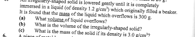 Al megularly-shaped solid is lowered gently until it is completely 
immersed in a liquid (of density 1.2g/cm^3) which originally filled a beaker. 
It is found that the mass of the liquid which overflows is 300 g. 
(a) What volume of liquid overflows? 
(b) What is the volume of the irregularly-shaped solid? 
(c) What is the mass of the solid if its density is 3.0g/cm^3 ? 
6. A piec