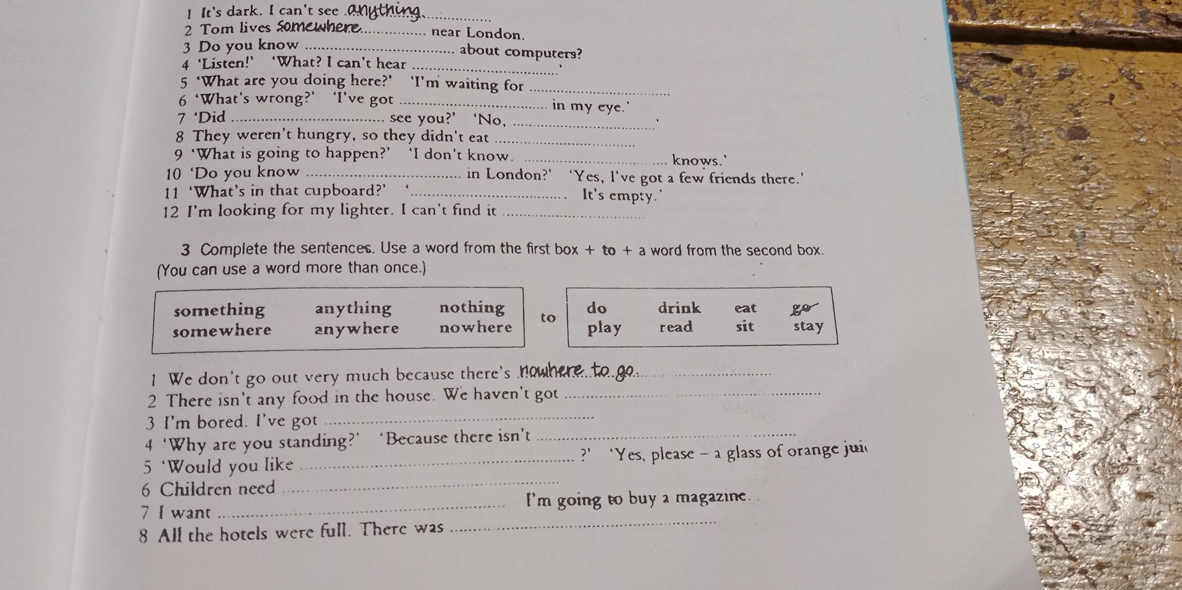 It's dark. I can't see .anything._
2 Tom lives Somewhere._ near London.
3 Do you know_
..... about computers?
_
4 ‘Listen!’ ‘What? I can’t hear
5 ‘What are you doing here?’ ‘I’m waiting for_
6 ‘What’s wrong?’ ‘I’ve got_ in my eye.'
7 ‘Did _see you?’ ‘No,_
、
8 They weren't hungry, so they didn't eat_
9 ‘What is going to happen?’ ‘I don’t know. _knows.'
10 ‘Do you know _ in London?’ ‘Yes, I've got a few friends there.’
11 ‘What’s in that cupboard?’ _. It's empty.
12 I'm looking for my lighter. I can't find it_
3 Complete the sentences. Use a word from the first box + to + a word from the second box.
(You can use a word more than once.)
something anything nothing do drink eat go
somewhere anywhere nowhere to play read sit stay
1 We don't go out very much because there's howhere to go._
2 There isn't any food in the house. We haven't got_
3 I'm bored. I've got
_
4 ‘Why are you standing?’ ‘Because there isn’t_
_
5 ‘Would you like _?’ ‘Yes, please - a glass of orange jui
6 Children need
7 I want _I'm going to buy a magazine.
8 All the hotels were full. There was
_