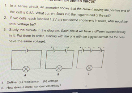 Un séries circuit 
1. In a series circuit, an ammeter shows that the current leaving the positive end of 
the cell is 0.5A. What current flows into the negative end of the cell? 
2. If two cells, each labelled 1.2V are connected end-to-end in series, what would the 
total voltage be? 
3. Study the circuits in the diagram. Each circuit will have a different current flowing 
in it. Put them in order, starting with the one with the biggest current (All the cells 
have the same voltage). 
4. Define: (a) resistance (b) voltage 
5. How does a metal conduct electricity? D