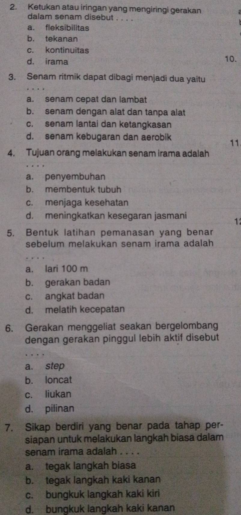 Ketukan atau iringan yang mengiringi gerakan
dalam senam disebut . . . .
a. fleksibilitas
b. tekanan
c. kontinuitas
d. irama 10.
3. Senam ritmik dapat dibagi menjadi dua yaitu
a. senam cepat dan lambat
b. senam dengan alat dan tanpa alat
c. senam lantai dan ketangkasan
d. senam kebugaran dan aerobik
11
4. Tujuan orang melakukan senam irama adalah
a. penyembuhan
b. membentuk tubuh
c. menjaga kesehatan
d. meningkatkan kesegaran jasmani
1
5. Bentuk latihan pemanasan yang benar
sebelum melakukan senam irama adalah
a. lari 100 m
b. gerakan badan
c. angkat badan
d. melatih kecepatan
6. Gerakan menggeliat seakan bergelombang
dengan gerakan pinggul lebih aktif disebut
a. step
b. loncat
c. liukan
d. pilinan
7. Sikap berdiri yang benar pada tahap per-
siapan untuk melakukan langkah biasa dalam
senam irama adalah . . . .
a. tegak langkah biasa
b. tegak langkah kaki kanan
c. bungkuk langkah kaki kiri
d. bungkuk langkah kaki kanan