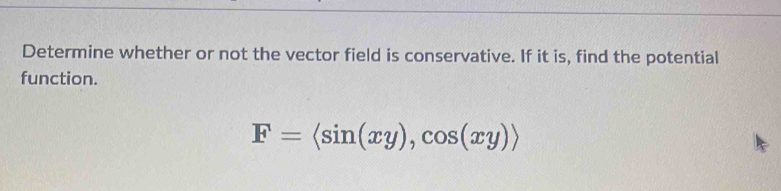 Determine whether or not the vector field is conservative. If it is, find the potential 
function.
F=langle sin (xy),cos (xy)rangle