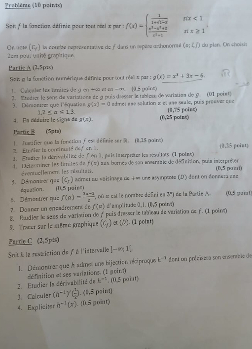 Problème (10 points)
Soit f la fonction définie pour tout réel x par : f(x)=beginarrayl  1/1+sqrt(1-x)   (x^3-x^2+2)/x^2+1 endarray. beginarrayr six<1 six≥ 1endarray
On note (C_r) la courbe représentative de f dans un repère orthonormé (o;vector i,vector j) du plan. On choisit
2cm pour unité graphique.
Partie A (2,5pts)
Soit g la fonction numérique définie pour tout réel x par : g(x)=x^3+3x-6.
1. Calculer les limites de g en +∞ et en -∞. (0,5 point)
2. Etudier le sens de variations de gpuis dresser le tableau de variation de g. (01 point)
3. Démontrer que l'équation g(x)=0 admet une solution α et une seule, puis prouver que
1,2≤ alpha ≤ 1,3. (0,75 point)
4. En déduire le signe de g(x). (0,25 point)
Partie B (5pts)
1. Justifier que la fonction ƒ est définie sur . (0,25 point)
2. Etudier la continuité defen 1. (0,25 point)
3. Étudier la dérivabilité de ƒ en 1, puis interpréter les résultats. (1 point)
4. Déterminer les limites de f(x) aux bornes de son ensemble de définition, puis interpréter
éventuellement les résultats. (0,5 point)
5. Démontrer que (C_f) admet au voisinage de +∞ une asymptote (D) dont on donnera une
équation. (0,5 point)
6. Démontrer que f(alpha )= (3alpha -2)/2  , où a est le nombre défini en 3°) de la Partie A. (0,5 point
7. Donner un encadrement de f(alpha ) d'amplitude 0,1. (0,5 point)
8. Etudier le sens de variation de f puis dresser le tableau de variation de ƒ. (1 point)
9. Tracer sur le même graphique (C_f) et (D). (1 point)
Partie C (2,5pts)
Soit h la restriction de f à l'intervalle ]-∈fty ;1[
1. Démontrer que h admet une bijection réciproque h^(-1) dont on précisera son ensemble de
définition et ses variations. (1 point)
2. Etudier la dérivabilité de h^(-1).(0,5 point)
3. Calculer (h^(-1))'( 1/2 ).. (0,5 point)
4. Expliciter h^(-1)(x). (0,5 point)