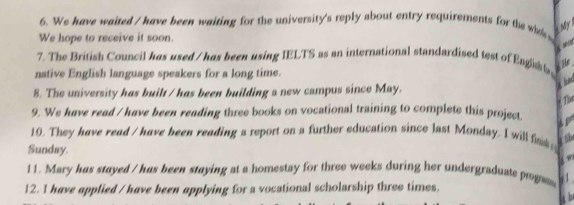 We have waited / have been waiting for the university's reply about entry requirements for the who k My 
We hope to receive it soon. 
wo1 
7. The British Council has used / has been using IELTS as an international standardised test of English t He 
native English language speakers for a long time. 
8. The university has built / has been building a new campus since May. 
a had 
he 
9. We have read / have been reading three books on vocational training to complete this project 
10. They have read / have been reading a report on a further education since last Monday, I will fn Sb 
Sunday. 
w 
11. Mary has stayed / has been staying at a homestay for three weeks during her undergraduate progas 91 
12. I have applied / have been applying for a vocational scholarship three times.