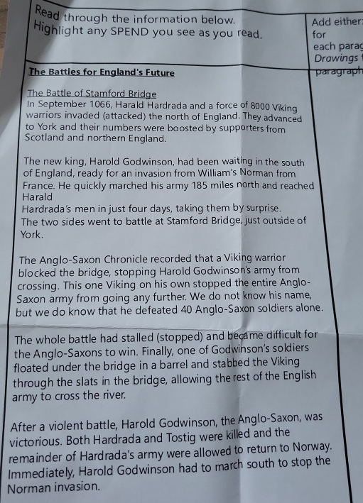 Read through the information below. 
Add either 
Highlight any SPEND you see as you read. for 
each parag 
Drawings 
The Battles for England's Future paragraph 
The Battle of Stamford Bridge 
In September 1066, Harald Hardrada and a force of 8000 Viking 
warriors invaded (attacked) the north of England. They advanced 
to York and their numbers were boosted by supporters from 
Scotland and northern England. 
The new king, Harold Godwinson, had been waiting in the south 
of England, ready for an invasion from William's Norman from 
France. He quickly marched his army 185 miles north and reached 
Harald 
Hardrada's men in just four days, taking them by surprise. 
The two sides went to battle at Stamford Bridge, just outside of 
York. 
The Anglo-Saxon Chronicle recorded that a Viking warrior 
blocked the bridge, stopping Harold Godwinson's army from 
crossing. This one Viking on his own stopped the entire Anglo- 
Saxon army from going any further. We do not know his name, 
but we do know that he defeated 40 Anglo-Saxon soldiers alone. 
The whole battle had stalled (stopped) and became difficult for 
the Anglo-Saxons to win. Finally, one of Godwinson's soldiers 
floated under the bridge in a barrel and stabbed the Viking 
through the slats in the bridge, allowing the rest of the English 
army to cross the river. 
After a violent battle, Harold Godwinson, the Anglo-Saxon, was 
victorious. Both Hardrada and Tostig were killed and the 
remainder of Hardrada's army were allowed to return to Norway. 
Immediately, Harold Godwinson had to march south to stop the 
Norman invasion.