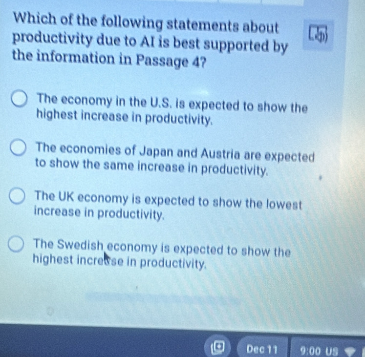 Which of the following statements about
productivity due to AI is best supported by
the information in Passage 4?
The economy in the U.S. is expected to show the
highest increase in productivity.
The economies of Japan and Austria are expected
to show the same increase in productivity.
The UK economy is expected to show the lowest
increase in productivity.
The Swedish economy is expected to show the
highest increuse in productivity.
Dec 11 9:00 Us