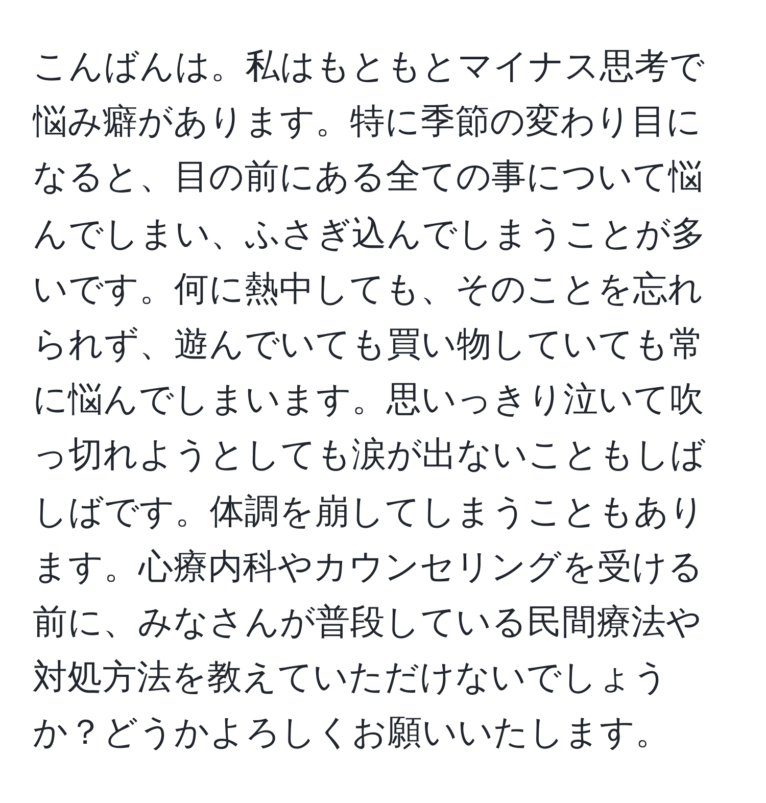 こんばんは。私はもともとマイナス思考で悩み癖があります。特に季節の変わり目になると、目の前にある全ての事について悩んでしまい、ふさぎ込んでしまうことが多いです。何に熱中しても、そのことを忘れられず、遊んでいても買い物していても常に悩んでしまいます。思いっきり泣いて吹っ切れようとしても涙が出ないこともしばしばです。体調を崩してしまうこともあります。心療内科やカウンセリングを受ける前に、みなさんが普段している民間療法や対処方法を教えていただけないでしょうか？どうかよろしくお願いいたします。