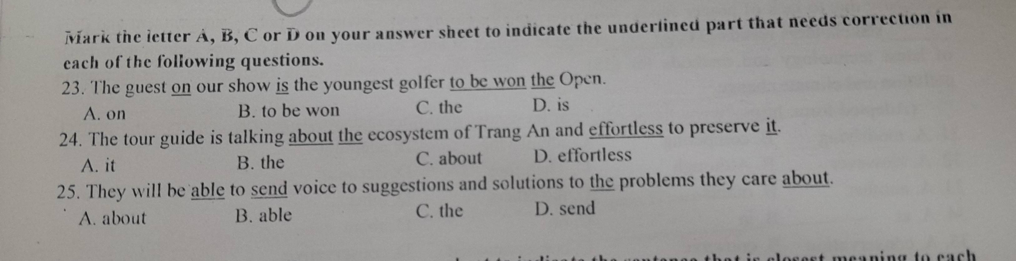 Mark the letter A, B, C or D on your answer sheet to indicate the underlined part that needs correction in
each of the following questions.
23. The guest on our show is the youngest golfer to be won the Open.
A. on B. to be won C. the
D. is
24. The tour guide is talking about the ecosystem of Trang An and effortless to preserve it.
A. it B. the C. about D. effortless
25. They will be able to send voice to suggestions and solutions to the problems they care about.
A. about B. able
C. the D. send
e e aning to c a