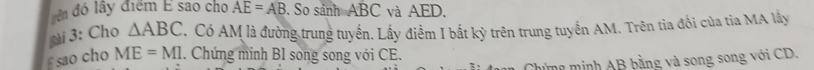 đên đó lây điểm E sao cho AE=AB. So sảnh ABC và AED. 
gài 3: Cho △ ABC T. Có AM là đường trung tuyến. Lấy điễm I bất kỳ trên trung tuyến AM. Trên tia đối của tia MA lây
£ sao cho ME=MI. Chứng minh BI song song với CE. 
Chủng minh AB bằng và song song với CD,