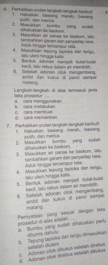 Perhatikan urutan langkah-langkah berikut! 8
1. Haluskan bawang merah, bawang
putih, dan merica.
2. Masukkan bumbu yang sudah
dihaluskan ke baskom.
3. Masukkan air panas ke baskom, lalu
tambahkan garam dan penyedap rasa.
Aduk hingga tercampur rata.
4. Masukkan tepung tapioka dan terigu,
lalu uleni hingga kalis.
5. Bentuk adonan menjadi bulat-bulat
kecil, lalu rebus dalam air mendidih.
6. Setelah adonan cilok mengambang,
ambil dan kukus di panci sampai
matang.
Langkah-langkah di atas termasuk jenis
teks prosedur ....
a. cara menggunakan
b. cara melakukan
c. cara membuat
d. cara memainkan
7. Perhatikan urutan langkah-langkah berikut!
1. Haluskan bawang merah, bawang
putih, dan merica.
2. Masukkan bumbu yang sudah
dihaluskan ke baskom.
3. Masukkan air panas ke baskom, lalu
tambahkan garam dan penyedap rasa.
Aduk hingga tercampur rata.
4. Masukkan tepung tapioka dan terigu,
lalu uleni hingga kalis.
5. Bentuk adonan menjadi bulat-bulat
kecil, lalu rebus dalam air mendidih.
6. Setelah adonan cilok mengambang,
ambil dan kukus di panci sampai
matang.
Pernyataan yang sesuai dengan teks
prosedur di atas adalah ...
a. Bumbu yang sudah dihaluskan perlu
ditumis dahulu
b. Tepung tapioka dan terigu dimasukkan
setelah diuleni
c. Adonan cilok dikukus setelah direbus
d. . Adonan cilok direbus setelah dikukus