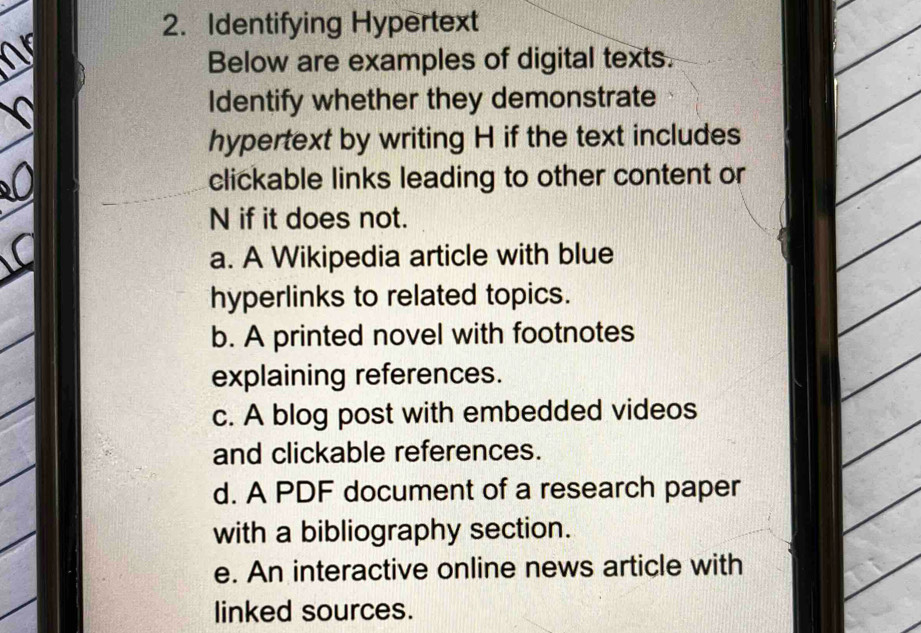 Identifying Hypertext 
Below are examples of digital texts. 
Identify whether they demonstrate 
hypertext by writing H if the text includes 
clickable links leading to other content or 
N if it does not. 
a. A Wikipedia article with blue 
hyperlinks to related topics. 
b. A printed novel with footnotes 
explaining references. 
c. A blog post with embedded videos 
and clickable references. 
d. A PDF document of a research paper 
with a bibliography section. 
e. An interactive online news article with 
linked sources.