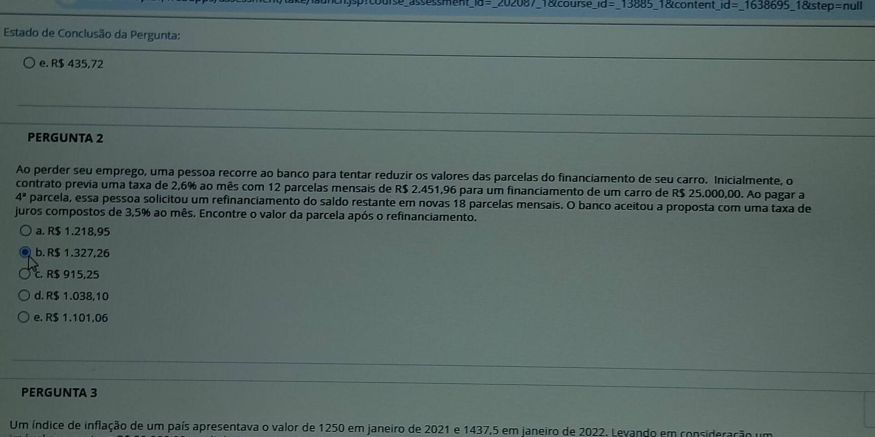 10= _ 202087 18 course _ Id=_  13885 1&content _ id=_ 1638695_ 18istep=n ull
Estado de Conclusão da Pergunta:
e. R$ 435,72
PERGUNTA 2
Ao perder seu emprego, uma pessoa recorre ao banco para tentar reduzir os valores das parcelas do financiamento de seu carro. Inicialmente, o
contrato previa uma taxa de 2,6% ao mês com 12 parcelas mensais de R$ 2.451,96 para um financiamento de um carro de R$ 25.000,00. Ao pagar a
4^a parcela, essa pessoa solicitou um refinanciamento do saldo restante em novas 18 parcelas mensais. O banco aceitou a proposta com uma taxa de
juros compostos de 3,5% ao mês. Encontre o valor da parcela após o refinanciamento.
a. R$ 1.218,95
b. R$ 1.327,26
c. R$ 915,25
d. R$ 1.038,10
e. R$ 1.101,06
PERGUNTA 3
Um índice de inflação de um país apresentava o valor de 1250 em janeiro de 2021 e 1437,5 em janeiro de 2022. Levando em consideração um