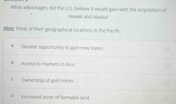 What advantages did the U.S. believe it would gain with the acquisition of
Hawaii and Alaska?
Hint: Think of their geographical locations in the Pacific.
A Greater opportunity to gain new states
B Access to markets in Asia
C Ownership of gold mines
D Increased acres of farmable land