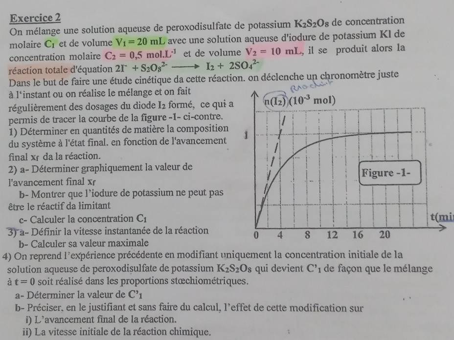 On mélange une solution aqueuse de peroxodisulfate de potassium K_2S_2O_8 de concentration
molaire C_1 et de volume V_1=20mL avec une solution aqueuse d'iodure de potassium Kl de
concentration molaire C_2=0,5mol.L^(-1) et de volume V_2=10mL , il se produit alors la
réaction totale d'équation 2I^-+S_2Os^(2-)to I_2+2SO_4^((2-)
Dans le but de faire une étude cinétique da cette réaction. on déclenche un chronomètre juste
à l'instant ou on réalise le mélange et on fait
régulièrement des dosages du diode I_2) formé, ce qui a
permis de tracer la courbe de la figure -1- ci-contre.
1) Déterminer en quantités de matière la composition
du système à l'état final. en fonction de l'avancement
final xf da la réaction.
2) a- Déterminer graphiquement la valeur de
l'avancement final xr
b- Montrer que l’iodure de potassium ne peut pas 
être le réactif da limitant
c- Calculer la concentration C_1 t(mi
3) a- Définir la vitesse instantanée de la réaction 
b- Calculer sa valeur maximale
4) On reprend l'expérience précédente en modifiant uniquement la concentration initiale de la
solution aqueuse de peroxodisulfate de potassium K_2S_2O_8 qui devient C'_1 de façon que le mélange
à t=0 soit réalisé dans les proportions stœchiométriques.
a- Déterminer la valeur de C'_1
b- Préciser, en le justifiant et sans faire du calcul, l’effet de cette modification sur
i) L'avancement final de la réaction.
ii) La vitesse initiale de la réaction chimique.