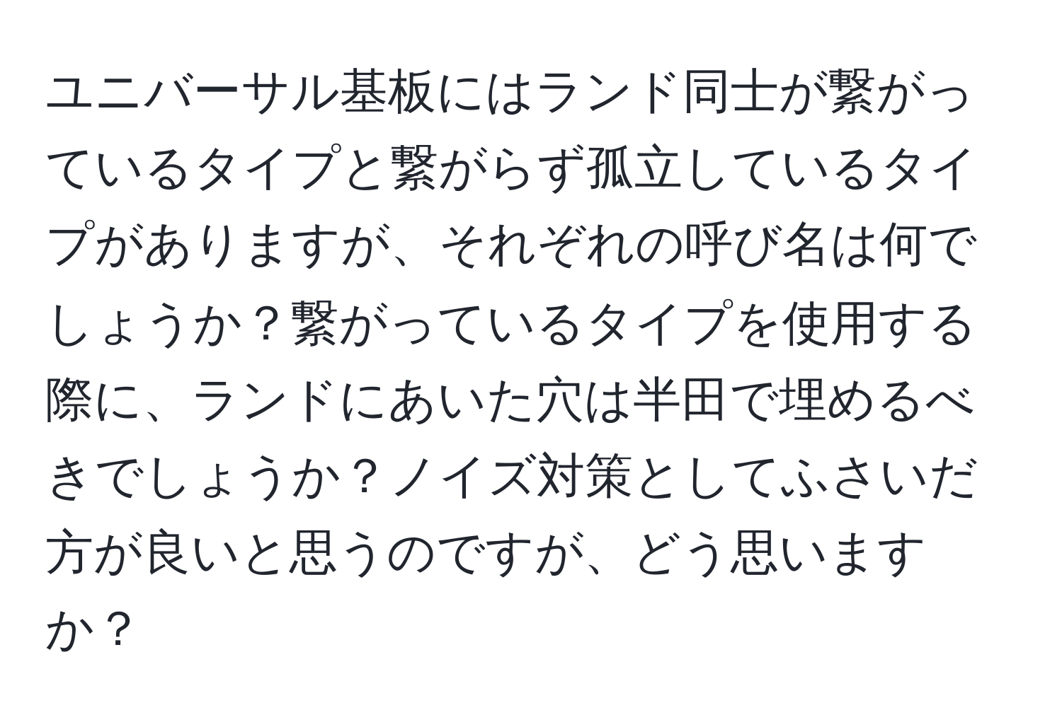 ユニバーサル基板にはランド同士が繋がっているタイプと繋がらず孤立しているタイプがありますが、それぞれの呼び名は何でしょうか？繋がっているタイプを使用する際に、ランドにあいた穴は半田で埋めるべきでしょうか？ノイズ対策としてふさいだ方が良いと思うのですが、どう思いますか？