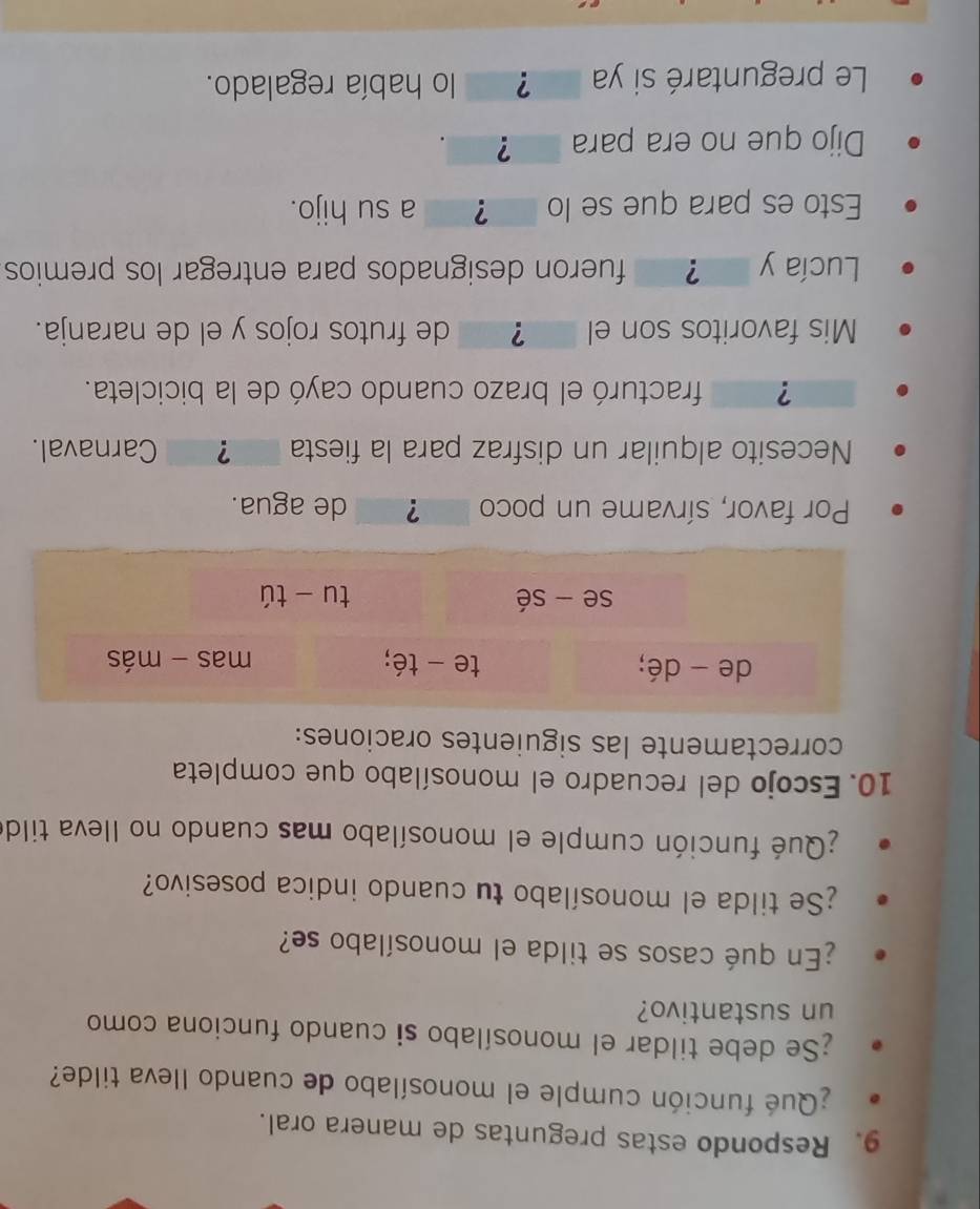 Respondo estas preguntas de manera oral. 
¿Qué función cumple el monosílabo de cuando Ileva tilde? 
;Se debe tildar el monosílabo si cuando funciona como 
un sustantivo? 
¿En qué casos se tilda el monosílabo se? 
¿Se tilda el monosílabo tu cuando indica posesivo? 
¿Qué función cumple el monosílabo mas cuando no lleva tildo 
10. Escojo del recuadro el monosílabo que completa 
correctamente las siguientes oraciones: 
de - dé; te - té; mas - más 
se - sé tu tú 
Por favor, sírvame un poco ？ de agua. 
Necesito alquilar un disfraz para la fiesta ? Carnaval. 
? fracturó el brazo cuando cayó de la bicicleta. 
Mis favoritos son el ? de frutos rojos y el de naranja. 
Lucía y ? fueron designados para entregar los premios 
Esto es para que se lo ? _ a su hijo. 
Dijo que no era para ? 
Le preguntaré si ya ？ lo había regalado.