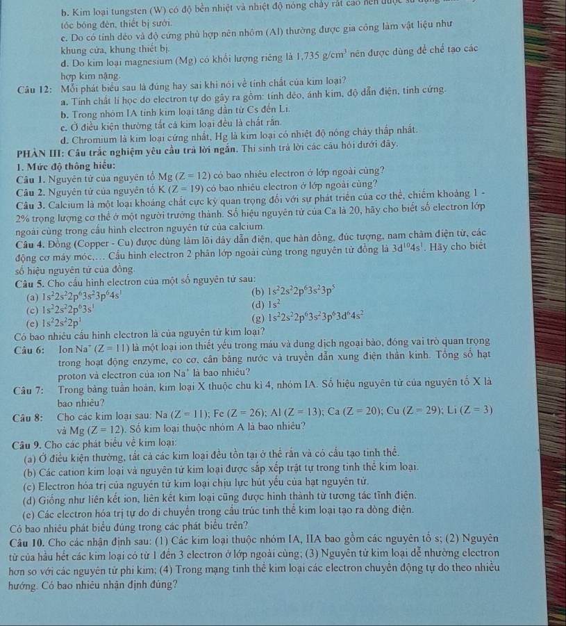 b. Kim loại tungsten (W) có độ bền nhiệt và nhiệt độ nóng chảy rắt cao nền đuộc
tóc bóng đèn, thiết bị sưới.
c. Do có tính dẻo và độ cứng phủ hợp nên nhôm (Al) thường được gia công làm vật liệu như
khung cửa, khung thiết bị.
d. Do kim loại magnesium (Mg) có khối lượng riếng là 1,735g/cm^3 nên được dùng để chế tạo các
hợp kim nặng.
Câu 12: Mỗi phát biểu sau là đúng hay sai khi nói về tính chất của kim loại?
a. Tính chất lí học do electron tự do gây ra gồm: tính dẻo, ánh kim, độ dẫn điện, tính cứng.
b. Trong nhỏm IA tinh kim loại tăng dần từ Cs đến Li.
c. Ở điều kiện thường tất cả kim loại đều là chất rắn.
d. Chromium là kim loại cứng nhất, Hg là kim loại có nhiệt độ nóng chảy thấp nhất.
PHÀN III: Câu trắc nghiệm yêu cầu trả lời ngắn. Thí sinh trả lời các cầu hỏi dưới đây.
1. Mức độ thông hiểu:
Câu 1. Nguyên tử của nguyên tổ Mg(Z=12) có bao nhiêu electron ở lớp ngoài cùng?
Câu 2. Nguyên tử của nguyên tổ K(Z=19) có bao nhiêu electron ở lớp ngoài cùng?
Câu 3. Calcium là một loại khoảng chất cực kỳ quan trọng đối với sự phát triển của cơ thể, chiếm khoảng 1 -
2% trọng lượng cơ thể ở một người trưởng thành. Số hiệu nguyên tử của Ca là 20, hãy cho biết số electron lớp
ngoài cùng trong cấu hình electron nguyên tử của calcium.
Câu 4. Đồng (Copper - Cu) được dùng làm lõi dây dẫn điện, que hàn đồng, đúc tượng, nam châm điện từ, các
động cơ máy móc,... Cầu hình electron 2 phân lớp ngoài cùng trong nguyên từ đồng là 3d^(10)4s^1.  Hãy cho biết
số hiệu nguyên tử của đồng
Câu 5. Cho cấu hình electron của một số nguyên tử sau:
(a) 1s^22s^22p^63s^23p^64s^1
(b) 1s^22s^22p^63s^23p^5
(c) 1s^22s^22p^63s^1 (d) 1s^2
(c) 1s^22s^22p^1 (g) 1s^22s^22p^63s^23p^63d^64s^2
Có bao nhiêu cấu hình electron là của nguyên tử kim loại?
Câu 6: Ion NaT (Z=11) là một loại ion thiết yếu trong máu và dung dịch ngoại bào, đóng vai trò quan trọng
trong hoạt động enzyme, co cơ, cân bằng nước và truyền dẫn xung điện thần kinh. Tổng số hạt
proton và electron của ion Na' là bao nhiều?
Câu 7: Trong bảng tuần hoản, kim loại X thuộc chu kì 4, nhóm IA. Số hiệu nguyên tử của nguyên tố X là
bao nhiêu?
Câu 8: Cho các kim loại sau: Na (Z=11); Fe (Z=26);Al(Z=13);Ca(Z=20);Cu (Z=29);Li(Z=3)
và Mg(Z=12) Số kim loại thuộc nhóm A là bao nhiêu?
Câu 9. Cho các phát biểu về kim loại:
(a) Ở điều kiện thường, tắt cả các kim loại đều tồn tại ở thể rắn và có cầu tạo tinh thể.
(b) Các cation kim loại và nguyên tử kim loại được sắp xếp trật tự trong tinh thể kim loại.
(c) Electron hóa trị của nguyên tử kim loại chịu lực hút yểu của hạt nguyên tử.
(d) Giống như liên kết ion, liên kết kim loại cũng được hình thành từ tương tác tĩnh điện.
(e) Các electron hóa trị tự do di chuyển trong cầu trúc tinh thể kim loại tạo ra dòng điện.
Có bao nhiêu phát biểu đúng trong các phát biểu trên?
Câu 10. Cho các nhận định sau: (1) Các kim loại thuộc nhóm IA, IIA bao gồm các nguyên tổ s; (2) Nguyên
từ của hầu hết các kim loại có từ 1 đến 3 electron ở lớp ngoài cùng; (3) Nguyên từ kim loại dễ nhường electron
hơn so với các nguyên tử phi kim; (4) Trong mạng tinh thể kim loại các electron chuyền động tự do theo nhiều
hướng. Có bao nhiêu nhận định đúng?