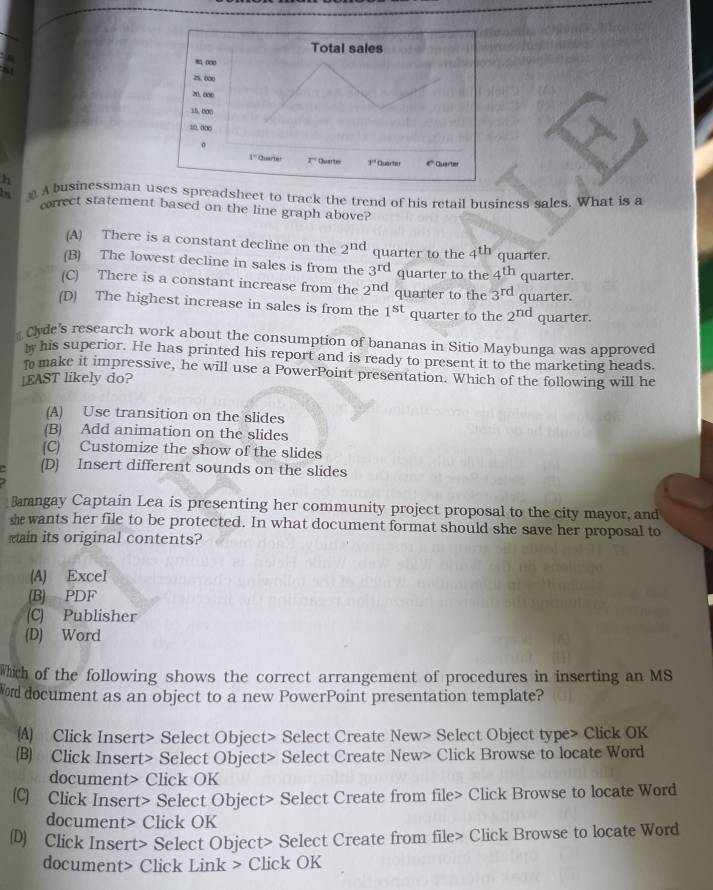 A businessman ses spreadsheet to track the trend of his retail business sales. What is a
correct statement based on the line graph above?
(A) There is a constant decline on the 2^(nd) quarter to the 4^(th) quarter.
(B) The lowest decline in sales is from the 3^(rd) quarter to the 4^(th) quarter.
(C) There is a constant increase from the 2^(nd) quarter to the 3^(rd) quarter.
(D) The highest increase in sales is from the 1^(st) quarter to the 2^(nd) quarter.
# Cyde's research work about the consumption of bananas in Sitio Maybunga was approved
w his superior. He has printed his report and is ready to present it to the marketing heads.
T make it impressive, he will use a PowerPoint presentation. Which of the following will he
LEAST likely do?
(A) Use transition on the slides
(B) Add animation on the slides
(C) Customize the show of the slides
a (D) Insert different sounds on the slides
Bangay Captain Lea is presenting her community project proposal to the city mayor, and
she wants her file to be protected. In what document format should she save her proposal to
ain its original contents?
(A) Excel
(B) PDF
(C) Publisher
(D) Word
Which of the following shows the correct arrangement of procedures in inserting an MS
o document as an object to a new PowerPoint presentation template?
(A) Click Insert> Select Object> Select Create New> Select Object type> Click OK
(B) Click Insert> Select Object> Select Create New> Click Browse to locate Word
document> Click OK
(C) Click Insert> Select Object> Select Create from file> Click Browse to locate Word
document> Click OK
(D) Click Insert> Select Object> Select Create from file> Click Browse to locate Word
document> Click Link > Click OK