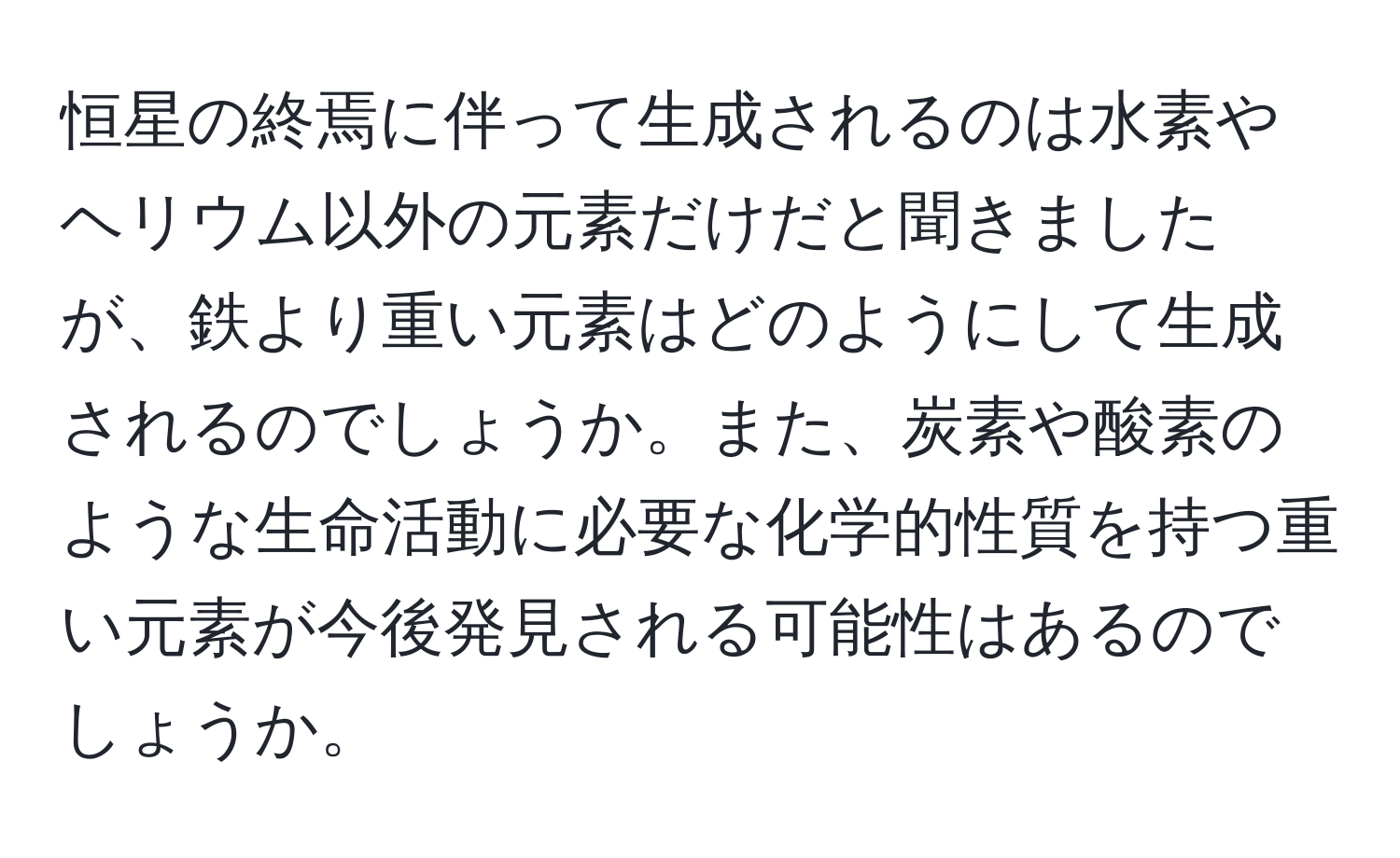 恒星の終焉に伴って生成されるのは水素やヘリウム以外の元素だけだと聞きましたが、鉄より重い元素はどのようにして生成されるのでしょうか。また、炭素や酸素のような生命活動に必要な化学的性質を持つ重い元素が今後発見される可能性はあるのでしょうか。