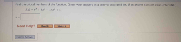 Find the critical numbers of the function. (Enter your answers as a comma-separated list. If an answer does not exist, enter DNE.)
f(x)=x^4+8x^3-14x^2+1
x=□
Need Help? Read It Watch It 
Submit Answer