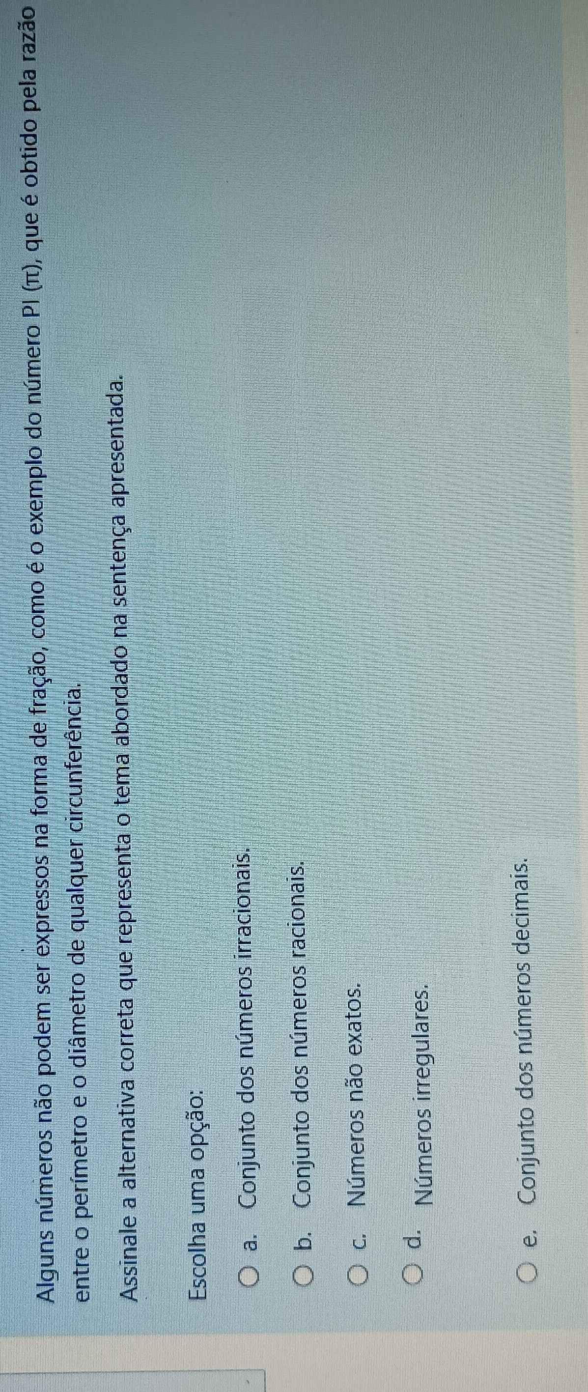 Alguns números não podem ser expressos na forma de fração, como é o exemplo do número PI (π), que é obtido pela razão
entre o perímetro e o diâmetro de qualquer circunferência.
Assinale a alternativa correta que representa o tema abordado na sentença apresentada.
Escolha uma opção:
a. Conjunto dos números irracionais.
b. Conjunto dos números racionais.
c. Números não exatos.
d. Números irregulares.
e. Conjunto dos números decimais.