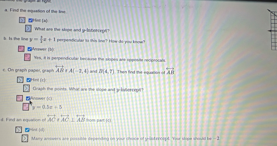 graph at rght .
a. Find the equation of the line.
₹Hint (a):
What are the slope and y-intercept?
b. Is the line y= 3/2 x+1 perpendicular to this line? How do you know?
₹Answer (b):
Yes, it is perpendicular because the slopes are opposite reciprocals.
c. On graph paper, graph overleftrightarrow AB i A(-2,4) and B(4,7). Then find the equation of overleftrightarrow AB. 
V Hint (c):
Graph the points. What are the slope and y-intercept?
Answer (c):
y=0.5x+5
d. Find an equation of overleftrightarrow AC if overleftrightarrow AC⊥ overleftrightarrow AB from part (c)
₹Hint (d):
Many answers are possible depending on your choice of y-intercept. Your slope should be —2