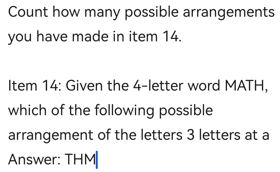 Count how many possible arrangements 
you have made in item 14. 
Item 14: Given the 4 -letter word MATH, 
which of the following possible 
arrangement of the letters 3 letters at a 
Answer: THM