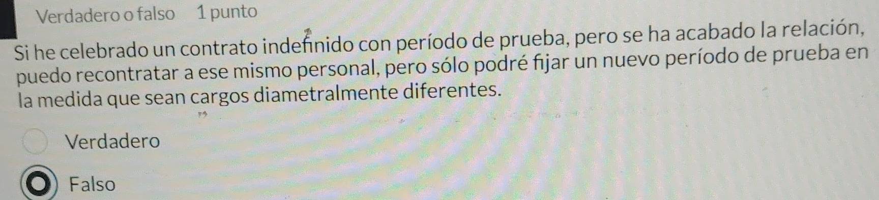 Verdadero o falso 1 punto
Si he celebrado un contrato indefnido con período de prueba, pero se ha acabado la relación,
puedo recontratar a ese mismo personal, pero sólo podré fijar un nuevo período de prueba en
la medida que sean cargos diametralmente diferentes.
Verdadero
Falso