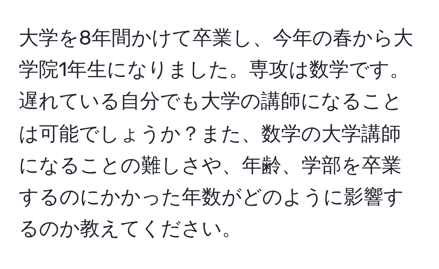 大学を8年間かけて卒業し、今年の春から大学院1年生になりました。専攻は数学です。遅れている自分でも大学の講師になることは可能でしょうか？また、数学の大学講師になることの難しさや、年齢、学部を卒業するのにかかった年数がどのように影響するのか教えてください。