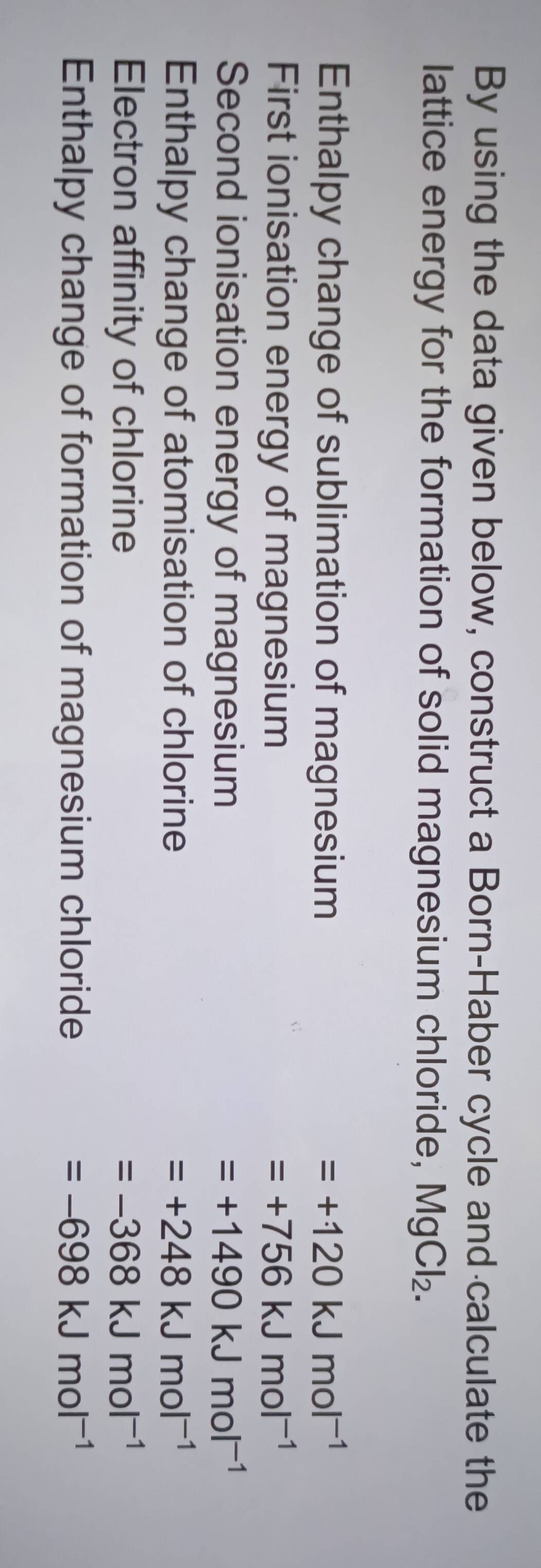 By using the data given below, construct a Born-Haber cycle and calculate the
lattice energy for the formation of solid magnesium chloride, Mg Cl_2. 
Enthalpy change of sublimation of magnesium =+120kJmol^(-1)
First ionisation energy of magnesium =+756kJmol^(-1)
Second ionisation energy of magnesium =+1490kJmol^(-1)
Enthalpy change of atomisation of chlorine =+248kJmol^(-1)
Electron affinity of chlorine =-368kJmol^(-1)
Enthalpy change of formation of magnesium chloride =-698kJmol^(-1)