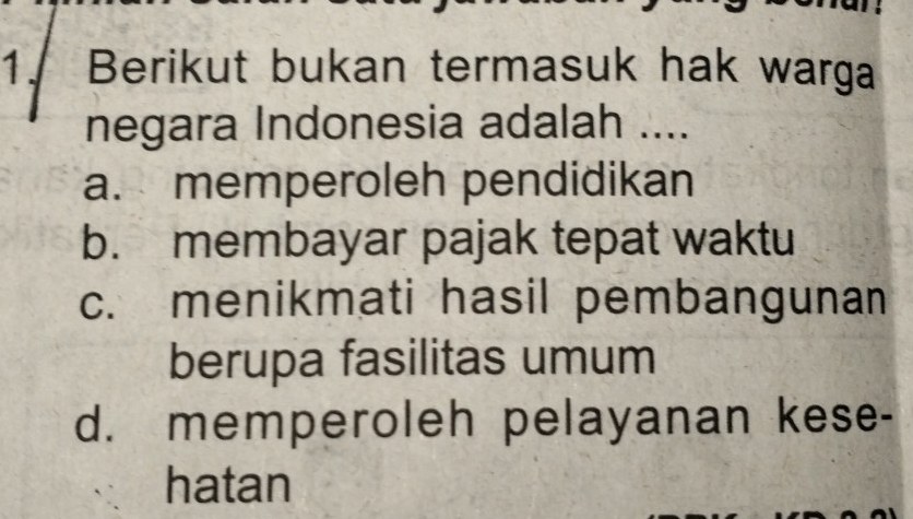 Berikut bukan termasuk hak warga
negara Indonesia adalah ....
a. memperoleh pendidikan
b. membayar pajak tepat waktu
c. menikmati hasil pembangunan
berupa fasilitas umum
d. memperoleh pelayanan kese-
hatan