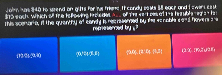 John has $40 to spend on gifts for his friend. If candy costs $5 each and flowers cost
$10 each. Which of the following includes ALL of the vertices of the feasible region for
this scenario, if the quantity of candy is represented by the variable x and flowers are
represented by y?
(10,0),(0,8)
(0,10), (8,0) (0,0),(0,10), (8,0) (0,0),(10,0),(0,8)