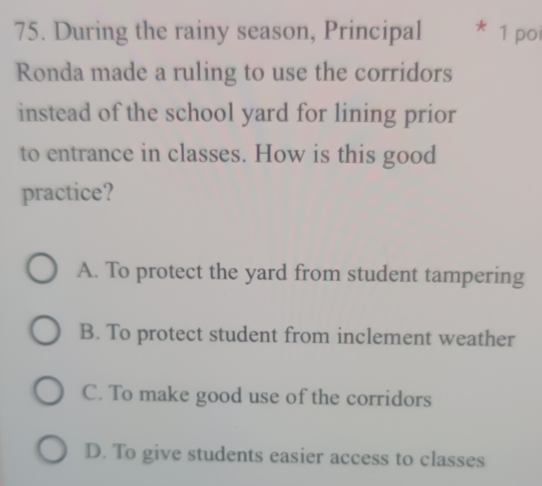 During the rainy season, Principal * 1 poi
Ronda made a ruling to use the corridors
instead of the school yard for lining prior
to entrance in classes. How is this good
practice?
A. To protect the yard from student tampering
B. To protect student from inclement weather
C. To make good use of the corridors
D. To give students easier access to classes