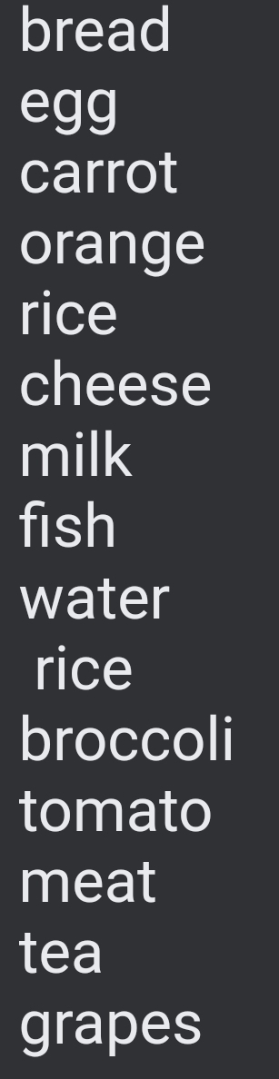 bread 
egg 
carrot 
orange 
rice 
cheese 
milk 
fish 
water 
rice 
broccoli 
tomato 
meat 
tea 
grapes