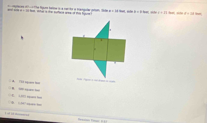 The figure below is a net for a triangular prism. Side a=16feet
and side e=16 feet. What is the surface area of this figure? t, side b=9 feet, side c=21 feet, side d=18 feet,
A. 733 square feet
B. 589 square feet
C. 1,021 square feet
D. 1,047 square feet
1 of 10 Answered Session Timer: 0:57