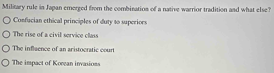 Military rule in Japan emerged from the combination of a native warrior tradition and what else?
Confucian ethical principles of duty to superiors
The rise of a civil service class
The influence of an aristocratic court
The impact of Korean invasions