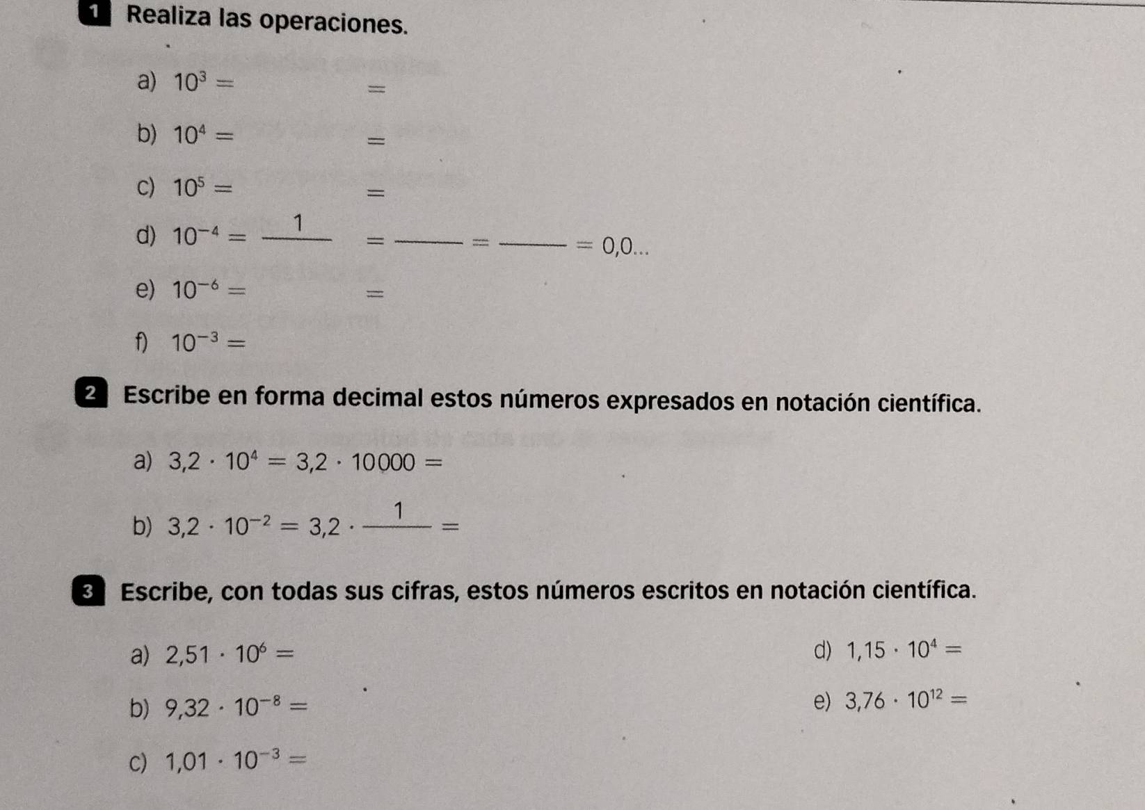 Realiza las operaciones. 
a) 10^3=
= 
b) 10^4=
= 
C) 10^5=
= 
d) 10^(-4)=_ 1 _ 
_=
=0,0... 
e) 10^(-6)=
= 
f) 10^(-3)=
E Escribe en forma decimal estos números expresados en notación científica. 
a) 3,2· 10^4=3,2· 10000=
b) 3,2· 10^(-2)=3,2· frac 1=
E Escribe, con todas sus cifras, estos números escritos en notación científica. 
a) 2,51· 10^6= d) 1,15· 10^4=
b) 9,32· 10^(-8)=
e) 3,76· 10^(12)=
C) 1,01· 10^(-3)=