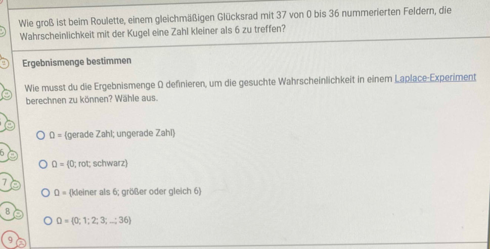 Wie groß ist beim Roulette, einem gleichmäßigen Glücksrad mit 37 von 0 bis 36 nummerierten Feldern, die
Wahrscheinlichkeit mit der Kugel eine Zahl kleiner als 6 zu treffen?
Ergebnismenge bestimmen
Wie musst du die Ergebnismenge Ω definieren, um die gesuchte Wahrscheinlichkeit in einem Laplace-Experiment
berechnen zu können? Wähle aus.
Omega = gerade Zahl; ungerade Zahl
h
Omega =  (0; rot; schwarz
7
Omega = kleiner als 6; größer oder gleich 6
8
Omega = 0;1;2;3;...;36
9