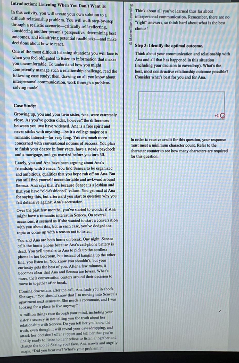 Introduction: Listening When You Don't Want To
Think about all you've learned thus far about
In this activity, you will create your own solution to a
interpersonal communication. Remember, there are no
difficult relationship problem. You will walk step-by-step “right” answers, so think hard about what is the best
through a realistic scenario—critically self-reflecting, 5 choice!
considering another person's perspective, determining best
outcomes, and identifying potential roadblocks—and make
decisions about how to react. Step 3: Identify the optimal outcome.
One of the most difficult listening situations you will face is Think about your communication and relationship with
when you feel obligated to listen to information that makes Ana and all that has happened in this situation
you uncomfortable. To understand how you might (including your decision to eavesdrop). What's the
competently manage such a relationship challenge, read the best, most constructive relationship outcome possible?
following case study; then, drawing on all you know about Consider what's best for you and for Ana.
interpersonal communication, work through a problem
solving model.
Case Study:
Growing up, you and your twin sister,Ana, were extremely +1
close. As you've gotten older, however, the differences
between you two have widened. Ana is a free spirit and
never sticks with anything—be it a college major or a
romantic interest—for very long. You are much more In order to receive credit for this question, your response
concerned with conventional notions of success. You plan must meet a minimum character count. Refer to the
to finish your degree in four years, have a steady paycheck character counter to see how many characters are required
and a mortgage, and get married before you turn 30. for this question.
Lately, you and Ana have been arguing about Ana's
friendship with Seneca. You find Seneca to be organized
and ambitious, qualities that you hope rub off on Ana. But
you still find yourself uncomfortable and awkward around
Seneca. Ana says that it's because Seneca is a lesbian and
that you have “old-fashioned” values. You get mad at Ana
for saying this, but afterward you start to question why you
felt defensive against Ana’s accusation.
Over the past few months, you've started to wonder if Ana
might have a romantic interest in Seneca. On several
occasions, it seemed as if she wanted to start a conversation
with you about this, but in each case, you've dodged the
topic or come up with a reason not to listen.
You and Ana are both home on break. One night, Seneca
calls the home phone because Ana's cell-phone battery is
dead. You yell upstairs to Ana to pick up the cordless
phone in her bedroom, but instead of hanging up the other
line, you listen in. You know you shouldn't, but your
curiosity gets the best of you. After a few minutes, it
becomes clear that Ana and Seneca are lovers. What's
more, their conversation centers around their decision to
move in together after break.
Coming downstairs after the call, Ana finds you in shock.
She says, “You should know that I’m moving into Seneca’s
apartment next semester. She needs a roommate, and I was
looking for a place to live anyway."
A million things race through your mind, including your
sister's secrecy in not telling you the truth about her
relationship with Seneca. Do you tell her you know the
truth, even though it will reveal your eavesdropping, and
attack her decision? offer support and tell her that you're
finally ready to listen to her? refuse to listen altogether and
change the topic? Seeing your face, Ana scowls and angrily
snaps, "Did you hear me? What’s your problem!?"