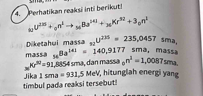 sma, 
4. Perhatikan reaksi inti berikut!
_92U^(235)+_0n^1to _56Ba^(141)+_36Kr^(92)+3_0n^1
Diketahui massa _92U^(235)=235,0457sma, 
massa _56Ba^(141)=140,9177sma , massa
_36Kr^(92)=91,8854sma , dan massa _0n^1=1,0087sma. 
Jika 1sma=931,5MeV , hitunglah energi yang 
timbul pada reaksi tersebut!