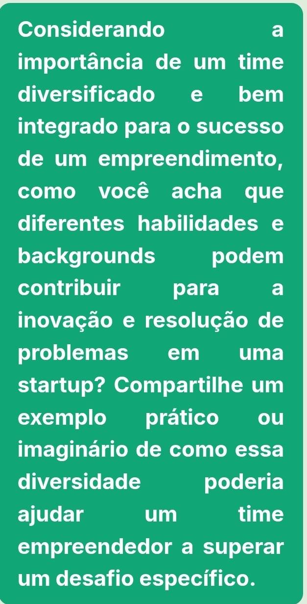 Considerando a 
importância de um time 
diversificado e bem 
integrado para o sucesso 
de um empreendimento, 
como você acha que 
diferentes habilidades e 
backgrounds podem 
contribuir para a 
inovação e resolução de 
problemas em uma 
startup? Compartilhe um 
exemplo prático ou 
imaginário de como essa 
diversidade poderia 
ajudar um time 
empreendedor a superar 
um desafio específico.