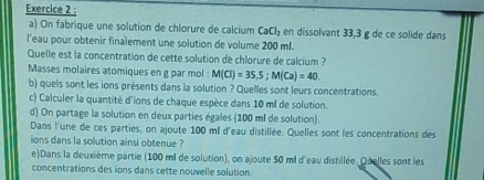 On fabrique une solution de chlorure de calcium CaCl_2 en dissolvant 33,3 g de ce solide dans 
l'eau pour obtenir finalement une solution de volume 200 ml. 
Quelle est la concentration de cette solution de chlorure de calcium ? 
Masses molaires atomiques en g par mol : M(Cl)=35,5; M(Ca)=40. 
b) quels sont les ions présents dans la solution ? Quelles sont leurs concentrations. 
c) Calculer la quantité d'ions de chaque espèce dans 10 ml de solution. 
d) On partage la solution en deux parties égales (100 ml de solution). 
Dans l'une de ces parties, on ajoute 100 ml d'eau distillée. Quelles sont les concentrations des 
ions dans la solution ainsi obtenue ? 
e)Dans la deuxième partie (100 ml de solution), on ajoute 50 ml d'eau distillée. Quelles sont les 
concentrations des ions dans cette nouvelle solution.