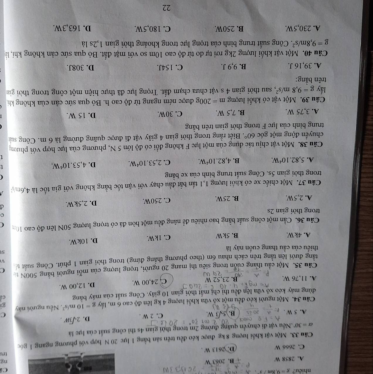 nhiêu? g=9,8m/s^2 Câ
A. 2858 W B. 2063 W
ng
tru
C. 2666 W D. 2613 W .
Câu 33. Một vật khổi lượng 8 kg được kéo đều trên sản bằng 1 lực 20 N hợp với phương ngang 1 góc
alpha =30°.Nếu vật di chuyển quãng đường 2m trong thời gian 4s thì công suất của lực là
B. 5sqrt(3)W. 2sqrt(3)W.
A. 5 W . C. 2 W .
D.
C
Câu 34. Một người kéo đều một xô vữa khối lượng 4 kg lên độ cao 6 m, lấy g=10m/s^2 , Nếu người này gi
dùng máy kéo xô vữa lên đều thì chỉ mất thời gian 10 giây. Công suất của máy băng
c
A. 11,76 W. B. 23,52 W C. 24,00 W. D. 12,00 W.
Câu 35. Một cầu thang cuốn trong siêu thị mang 20 người, trọng lượng của mỗi người bằng 500N t
tầng đưới lên tầng trên cách nhau 6m (theo phương thẳng đứng) trong thời gian 1 phút. Công suất tổ C
V
thiểu của cầu thang cuốn này là
st
A. 4kW. B. 5kW C. 1kW. D. 10kW.
Câu 36. Cần một công suất bằng bao nhiêu để nâng đều một hòn đá có trọng lượng 50N lên độ cao 10m C
c
trong thời gian 2s
A. 2,5W. B. 25W. C. 250W. D. 2,5kW.
d
Câu 37. Một chiếc xe có khối lượng 1,1 tấn bắt đầu chạy với vận tốc bằng không với gia tốc là 4,6m/
trong thời gian 5s. Công suất trung bình của xe bằng
(
A. 5,82.10^4W. B. 4,82.10^4W. C. 2,53.10^4W.
D. 4,53.10^4W.
t
Câu 38. Một vật chịu tác dụng của một lực F không đổi có độ lớn 5 N, phương của lực hợp với phương
chuyển động một góc 60°. Biết rằng trong thời gian 4 giây vật đi được quãng đường là 6 m. Công suất
trung bình của lực F trong thời gian trên bằng
A. 3,75 W. B. 7,5 W. C. 30W. D. 15 W.
Câu 39. Một vật có khối lượng m=200g được ném ngang từ độ cao h. Bỏ qua sức cản của không khí,
lấy g=9,8m/s^2 7, sau thời gian 4 s vật chưa chạm đất. Trọng lực đã thực hiện một công trong thời giam
trên bằng:
A. 39,16 J. B. 9,9 J. C. 154J. D. 308J.
Câu 40. Một vật khối lượng 2kg rơi tự do từ độ cao 10m so với mặt đất. Bỏ qua sức cản không khí, là
g=9,8m/s^2. Công suất trung bình của trọng lực trong khoảng thời gian 1,2s là
A. 230,5W. B. 250W. C. 180,5W. D. 163,3W.
22